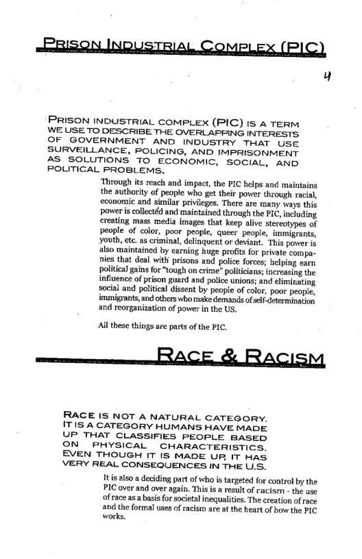 ABBISON INDUSTRIAL COMPLEX (PIC)

4

PRISON INDUSTRIAL COMPLEX (PIC) IS 4 TERM

WE USE TO DESCRIBE THE OVERLAPPING INTERESTS

OF GOVERNMENT AND INDUSTRY THAT USE

SURVEILLANCE, POLICING, AND IMPRISONMENT

AS SOLUTIONS TO ECONOMIC, SOCIAL, AND

POLITICAL PROBLEMS.
‘Through its reach and impact, the PIC helps and maintains
the authority of people who get their power through racial,
economic and similar privileges. There are many ways this
power is collectéd and maintained through the PIC, including
‘reating mass media images that keep alive stereotypes of
people of color, poor people, queer people, immigrants,
Youth, ete as criminal, delinquent or deviant. This power is
also maintained by earning huge profits for private compa-
nies that deal with prisons and police forces; helping earn
political gains for “tough on crime’ politicians; increasing the
influence of prison guard and police unions; and eliminating
social and political dissent by people of color, poor people,
immigrants, and others who make demands of self- determination
and reorganization of power in the US.

All these things are parts of the PIC.

re ACE RACISM

RACE IS NOT A NATURAL CATEGORY.
ITIS A CATEGORY HUMANS HAVE MADE
UP THAT CLASSIFIES PEOPLE BASED
ON PHYSICAL CHARACTERISTICS.
EVEN THOUGH IT IS MADE UR IT HAS
VERY REAL CONSEQUENCES IN THE U.S.

Itis also a deciding part of who is targeted for control by the
PIC over and over again. This isa result of racism - the use
of race as a basis for societal inequalities. The creation of race
and the formal uses of racism are at the heart of how the PIC
works.

 

 

 

 
